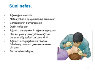 14
Süni nəfəs.
• Ağız-ağıza metodu
• Nəfəs yolların açıq olmasına əmin olun
• Zərərçəkənin burnunu sıxın
• Dərin nəfəs alın
• Ağzınızı zərərçəkənin ağzına yapışdırın
• Havanı yavaş zərərçəkənin ağzına
buraxın, döş qəfəsi qalxana kimi
• Ağzınızı uzaqlaşdırın və böyürə
fırladaraq havanın çıxmasına mane
olmayın
• Bir daha təkrarlayın.
 
