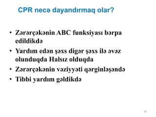 16
CPR necə dayandırmaq olar?
• Zərərçəkənin ABC funksiyası bərpa
edildikdə
• Yardım edən şəxs digər şəxs ilə əvəz
olunduqda Halsız olduqda
• Zərərçəkənin vəziyyəti qərginləşəndə
• Tibbi yardım gəldikdə
 