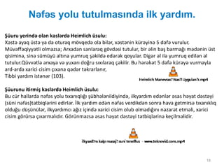 Nəfəs yolu tutulmasında ilk yardım.
18
Şüuru yerində olan kəslərdə Heimlich üsulu:
Xəstə ayaq üstə ya da oturaq mövqedə ola bilər, xəstənin kürəyinə 5 dəfə vurulur.
Müvəffəqiyyətli olmazsa; Arxadan sarılaraq gövdəsi tutulur, bir əlin baş barmağı mədənin üst
qisiminə, sinə sümüyü altına yumruq şəkildə edərək qoyular. Digər əl ilə yumruq edilən əl
tutulur.Qüvvətlə arxaya və yuxarı doğru sıxılaraq çəkilir. Bu hərəkət 5 dəfə kürəyə vurmayla
ard-arda xarici cisim çıxana qədər təkrarlanır,
Tibbi yardım istənər (103).
Şüurunu itirmiş kəslərdə Heimlich üsulu:
Bu cür hallarda nəfəs yolu tıxanıqlığı şübhələnildiyində, ilkyardım edənlər əsas həyat dəstəyi
(süni nəfəs)tətbiqlərini edirlər. İlk yardım edən nəfəs verdikdən sonra hava getmirsə tıxanıklıq
olduğu düşünülər, ilkyardımcı ağız içində xarici cisim olub olmadığını nəzarət etməli, xarici
cisim görürsə çıxarmalıdır. Görünməzsə əsas həyat dəstəyi tətbiqlərinə keçilməlidir.
 