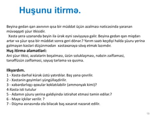 Huşunu itirmə.
19
Beyinə gedən qan axınının qısa bir müddət üçün azalması nəticəsində yaranan
müvəqqəti şüur itkisidir.
Xəstə yerə uzananda beyin ilə ürək eyni səviyyəyə gəlir. Beyinə gedən qan miqdarı
artar və şüur qısa bir müddət sonra geri dönər.? Yarım saatı keçdiyi halda şüuru yerinə
gəlməyən kəsləri düşünmədən xəstəxanaya sövq etmək lazımdır.
Huş itirmə əlamətləri:
Ani şüur itkisi, əzələlərin boşalması, üzün soluklaşması, nəbzin zəifləməsi,
tənəffüsün zəifləməsi, soyuq tərləmə və qusma.
Ilkyardım.
1 - Xəstə dərhal kürək üstü yatırdılar. Baş yana çevrilir.
2 - Xəstənin geyimləri yüngülləşdirilir.
3 - xəbərdarlıqçı qoxular koklatılabilir (ammonyak kimi)?
4-Xəstə isti tutulur
5 - Adamın şüuru yerinə gəldiyində istirahət etməsi təmin edilər.?
6 - Maye içkilər verilir. ?
7 - Düşmə əsnasında ola biləcək baş xəsarət nəzarət edilir.
 