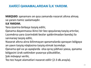 22
XARİCİ QANAMALARDAN İLK YARDIM.
MƏQSƏD: qanamanı ən qısa zamanda nəzarət altına almaq
və yaranı təmiz saxlamaqdır.
ILK YARDIM.
Yara üzərinə birbaşa təzyiq edilir,
Qanama dayanmazsa ikinci bir bez qoyularaq təzyiq artırılar,
Lazımdırsa yara üzərindəki bezlər qaldırılmadan bandaj ilə
sarınaraq təzyiq edilir,
Nəzarət altına alına bilinməyən qanamalarda qanayan bölgəyə
ən yaxın təzyiq nöqtəsinə təzyiq etmək lazımdıpr.
Qanama qol və ya ayaqlarda olsa qırıq şübhəsi yoxsa, qanama
bölgəsini ürək xəttindən yuxarıya yüksəldilər,
Şok mövqeyi verilir,
Tez-tez həyat əlamətləri nəzarət edilir (2-3 dk.arayla).
 