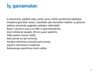 İç qanamalar.
25
İç qanamalar, şiddətli zədə, zərbə, qırıq, silahla yaralanma səbəbiylə
meydana gələ bilər. Xəstə / yaralıdan şok əlamətləri olabilər. Iç qanama
şübhəsi olanlarda aşağıdakı tətbiqlər edilməlidir.
Xəstə / yaralının şüuru və ABC si qiymətləndirilər,
Üzəri örtülərək ayaqları 30 sm yuxarı qaldırılır,
Tibbi yardım istənər (103),
Əsla yemək və içki verilməz,
Hərəkət ettirilmez (xüsusilə qırıq varsa),
yaşama nəticələrini araşdırılar,
Xəstəxanaya aparılması təmin edilər.
 