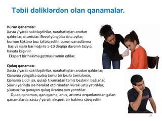 Təbii dəliklərdən olan qanamalar.
26
Burun qanaması:
Xəstə / yaralı sakitləşdirilər, narahatlıqları aradan
qaldırılar, oturdular. Əvvəl yüngülcə önə əyilər,
burnun kökünə buz tətbiq edilir, burun qanadlarına
baş və işarə barmağı ilə 5-10 dəqiqə davamlı təzyiq
həyata keçirilir.
Ekspert bir həkimə getməsi təmin edilər.
Qulaq qanaması:
Xəstə / yaralı sakitləşdirilər, narahatlıqları aradan qaldırılar,
Qanama yüngülsə qulaq təmiz bir bezlə təmizlənər,
Qanama ciddi isə, qulağı tıxamadan təmiz bezlərin bağlanar,
Şüuru yerində isə hərəkət etdirmədən kürək üstü yatırdılar,
şüursuz isə qanayan qulaq üzərinə yan yatırdılar.
Qulaq qanaması, qan qusma, anus, artırma orqanlarından gələn
qanamalarda xəstə / yaralı ekspert bir həkimə sövq edilir.
 