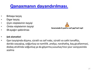 27
Qanaxmanın dayandırılması.
• Birbaşa təzyiq
• Digər təzyiq:
• Çiyin nöqtələrinin təzyiqi
• Omba nöqtələrinin təzyiqi
• Əl-ayağın qaldırılmas
• Şok əlamətləri
• Qan təzyiqində düşmə, sürətli və zəif nəbz, sürətli və səthi tənəffüs,
dəridə soyuqluq, solğunluq və nəmlilik ,əndişə, narahatlıq, baş gicəllənməsi,
dodaq ətrafında solğunluq ya da göyərmə,susuzluq hissi şüur səviyyəsində
azalma
 