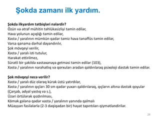 Şokda zamanı ilk yardım.
28
Şokda ilkyardım tətbiqləri nələrdir?
Özün və ətraf mühitin təhlükəsizliyi təmin edilər,
Hava yolunun açıqlığı təmin edilər,
Xəstə / yaralının mümkün qədər təmiz hava tənəffüs təmin edilər,
Varsa qanama dərhal dayandırılır,
Şok mövqeyi verilir,
Xəstə / yaralı isti tutulur,
Hərəkət ettirilmez,
Sürətli bir şəkildə xəstəxanaya getməsi təmin edilər (103),
Xəstə / yaralının narahatlıq və qorxuları aradan qaldırılaraq psixoloji dəstək təmin edilər.
Şok mövqeyi necə verilir?
Xəstə / yaralı düz olaraq kürək üstü yatırdılar,
Xəstə / yaralının qıçları 30 sm qədər yuxarı qaldırılaraq, qıçların altına dəstək qoyular
(Çarşab, ədyal yastıq və s.),
Üzəri örtülərək qızdırılması,
Kömək gələnə qədər xəstə / yaralının yanında qalmalı
Müəyyən fasilələrlə (2-3 dəqiqədən bir) həyat tapıntıları qiymətləndirilər.
 