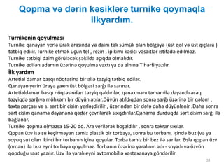 Qopma və dərin kəsiklərə turnike qoymaqla
ilkyardım.
31
Turnikenin qoyulması
Turnike qanayan yerlə ürək arasında və daim tək sümük olan bölgəyə (üst qol və üst qıçlara )
tətbiq edilir. Turnike etmək üçün tel , rezin , ip kimi kəsici vəsaitlər istifadə edilməz.
Turnike tətbiqi daim görüləcək şəkildə açıqda olmalıdır.
Turnike edilən adamın üzərinə qoyulma vaxtı ya da alnına T hərfi yazılır.
İlk yardım
Artetial damar basqı nöqtəsinə bir əllə təzyiq tətbiq edilər.
Qanayan yerin ürəyə yaxın üst bölgəsi sarğı ilə sarınar.
Artetialdamar basqı nöqtəsindən təzyiq qaldırılar, qanaxmanı tamamilə dayandıracaq
təzyiqdə sarğıya möhkəm bir düyün atılar.Düyün atıldıqdan sonra sarğı üzərinə bir qələm ,
taxta parçası və s. sərt bir cisim yerləşdirilir , üzərindən bir dəfə daha düyünlənir .Daha sonra
sərt cisim qanama dayanana qədər çevrilərək sıxışdırılar.Qanama durduqda sərt cisim sarğı ilə
bağlanar.
Turnike qopma olmazsa 15-20 dq. Ara verilərək boşaldılır , sonra təkrar sıxılar.
Qopan üzv isə su keçirməyən təmiz plastik bir torbaya, sonra bu torbanı, içində buz (və ya
soyuq su) olan ikinci bir torbanın içinə qoyular. Torba təmiz bir bez ilə sarılar. Əsla qopan üzv
(orqan) ilə buz eyni torbaya qoyulmaz. Torbanın üzərinə yaralının adı - soyadı və üzvün
qopduğu saat yazılır. Üzv ilə yaralı eyni avtomobillə xəstəxanaya göndərilir
 