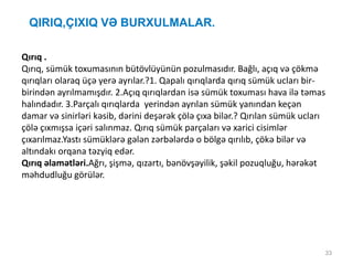 QIRIQ,ÇIXIQ VƏ BURXULMALAR.
33
Qırıq .
Qırıq, sümük toxumasının bütövlüyünün pozulmasıdır. Bağlı, açıq və çökmə
qırıqları olaraq üçə yerə ayrılar.?1. Qapalı qırıqlarda qırıq sümük ucları bir-
birindən ayrılmamışdır. 2.Açıq qırıqlardan isə sümük toxuması hava ilə təmas
halındadır. 3.Parçalı qırıqlarda yerindən ayrılan sümük yanından keçən
damar və sinirləri kəsib, dərini deşərək çölə çıxa bilər.? Qırılan sümük ucları
çölə çıxmışsa içəri salınmaz. Qırıq sümük parçaları və xarici cisimlər
çıxarılmaz.Yastı sümüklərə gələn zərbələrdə o bölgə qırılıb, çökə bilər və
altındakı orqana təzyiq edər.
Qırıq əlamətləri.Ağrı, şişmə, qızartı, bənövşəyilik, şəkil pozuqluğu, hərəkət
məhdudluğu görülər.
 