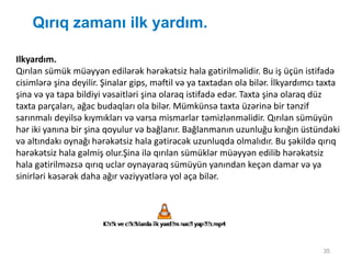 Qırıq zamanı ilk yardım.
35
Ilkyardım.
Qırılan sümük müəyyən edilərək hərəkətsiz hala gətirilməlidir. Bu iş üçün istifadə
cisimlərə şina deyilir. Şinalar gips, məftil və ya taxtadan ola bilər. İlkyardımcı taxta
şina və ya tapa bildiyi vəsaitləri şina olaraq istifadə edər. Taxta şina olaraq düz
taxta parçaları, ağac budaqları ola bilər. Mümkünsə taxta üzərinə bir tənzif
sarınmalı deyilsə kıymıkları və varsa mismarlar təmizlənməlidir. Qırılan sümüyün
hər iki yanına bir şina qoyulur və bağlanır. Bağlanmanın uzunluğu kırığın üstündəki
və altındakı oynağı hərəkətsiz hala gətirəcək uzunluqda olmalıdır. Bu şəkildə qırıq
hərəkətsiz hala gəlmiş olur.Şina ilə qırılan sümüklər müəyyən edilib hərəkətsiz
hala gətirilməzsə qırıq uclar oynayaraq sümüyün yanından keçən damar və ya
sinirləri kəsərək daha ağır vəziyyətlərə yol aça bilər.
 
