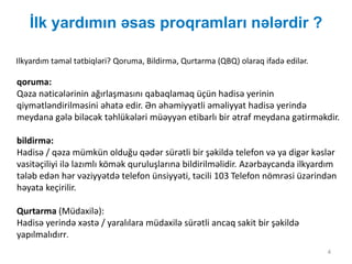 İlk yardımın əsas proqramları nələrdir ?
4
Ilkyardım təməl tətbiqləri? Qoruma, Bildirmə, Qurtarma (QBQ) olaraq ifadə edilər.
qoruma:
Qəza nəticələrinin ağırlaşmasını qabaqlamaq üçün hadisə yerinin
qiymətləndirilməsini əhatə edir. Ən əhəmiyyətli əməliyyat hadisə yerində
meydana gələ biləcək təhlükələri müəyyən etibarlı bir ətraf meydana gətirməkdir.
bildirmə:
Hadisə / qəza mümkün olduğu qədər sürətli bir şəkildə telefon və ya digər kəslər
vasitəçiliyi ilə lazımlı kömək quruluşlarına bildirilməlidir. Azərbaycanda ilkyardım
tələb edən hər vəziyyətdə telefon ünsiyyəti, təcili 103 Telefon nömrəsi üzərindən
həyata keçirilir.
Qurtarma (Müdaxilə):
Hadisə yerində xəstə / yaralılara müdaxilə sürətli ancaq sakit bir şəkildə
yapılmalıdırr.
 