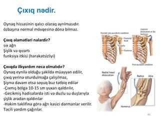 Çıxıq nədir.
40
Oynaq hissəsinin qalıcı olaraq ayrılmasıdır.
özbaşına normal mövqesinə dönə bilməz.
Çıxıq əlamətləri nələrdir?
sıx ağrı
Şişlik və qızartı
funksiya itkisi (hərəkətsizliyi)
Çıxıqda ilkyardım necə olmalıdır?
Oynaq eynilə olduğu şəkildə müəyyən edilir,
çıxıq yerinə oturdulmağa çalışılmaz,
Şişmə davam etsə soyuq buz tətbiq edilər
-Çıxmış bölgə 10-15 sm yuxarı qaldırılır,
-Gecikmiş hadisələrdə isti və duzlu su duşlarıyla
şişlik aradan qaldırılar
-Həkim təklifinə görə ağrı kəsici dərmanlar verilir.
Təcili yardım çağırılar.
 