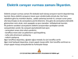 Elektrik cərəyan vurması zamanı İlkyardım.
43
Elektrik cərəyan vurması zamanı İlk növbədə təcili olaraq cərəyanın təsirini dayandırmaq
lazımdır. Bunu elektrik cərəyanını kəsən açarı söndürməklə etmək olar. Hər hansı
səbəblərə görə bu mümkün deyilsə, yadda saxlamaq lazımdır ki, cərəyan vuran şəxsə
əllə toxunmaqla siz də zərərçəkənə çevrilə bilərsiniz. Ona görə də zərərçəkənə köməklik
göstərərkən rezin əlcək, rezin ayaqqabı və quru taxradan istifadəetmək lazımdır.
İlk yardımın xarakteri zərərçəkənin elektrik cərəyanından ayırdıqdan sonrakı
vəziyyətindən asılıdır. Bu vəziyyəti qiymətləndirmək üçün:
- zərərçəkəni arxası üstə rahat uzandırılır;
- tənəffüsə mane olan sıx paltarlarını açıb boşaldırıq;
- nəfəs alıb-almamasını yoxlayırıq;
- nəbzini yoxlayırıq.
Əgər tənəffüsü dayanıbsa, ağızdan-ağıza metodu ilə süni tənəffüs verilir.
Əgər ürək fəaliyyəti dayanıbsa, ürəyin qapalı masajı edilir. Süni tənəffüs verilməsi və
ürəyin qapalı masajı zərərçəkəndə bu funksiyalar bərpa
 