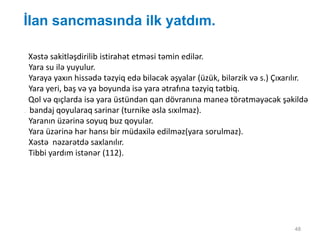 İlan sancmasında ilk yatdım.
48
Xəstə sakitləşdirilib istirahət etməsi təmin edilər.
Yara su ilə yuyulur.
Yaraya yaxın hissədə təzyiq edə biləcək əşyalar (üzük, bilərzik və s.) Çıxarılır.
Yara yeri, baş və ya boyunda isə yara ətrafına təzyiq tətbiq.
Qol və qıçlarda isə yara üstündən qan dövranına maneə törətməyəcək şəkildə
. bandaj qoyularaq sarinar (turnike əsla sıxılmaz).
Yaranın üzərinə soyuq buz qoyular.
Yara üzərinə hər hansı bir müdaxilə edilməz(yara sorulmaz).
Xəstə nəzarətdə saxlanılır.
Tibbi yardım istənər (112).
 