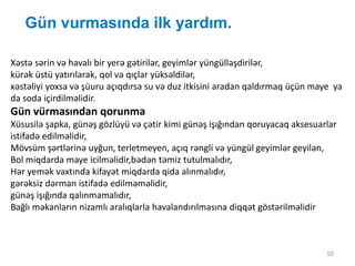 Gün vurmasında ilk yardım.
50
Xəstə sərin və havalı bir yerə gətirilər, geyimlər yüngülləşdirilər,
kürək üstü yatırılarak, qol və qıçlar yüksəldilər,
xəstəliyi yoxsa və şüuru açıqdırsa su və duz itkisini aradan qaldırmaq üçün maye ya
da soda içirdilməlidir.
Gün vürmasından qorunma
Xüsusilə şapka, günəş gözlüyü və çətir kimi günəş işığından qoruyacaq aksesuarlar
istifadə edilməlidir,
Mövsüm şərtlərinə uyğun, terletmeyen, açıq rəngli və yüngül geyimlər geyilən,
Bol miqdarda maye icilməlidir,bədən təmiz tutulmalıdır,
Hər yemək vaxtında kifayət miqdarda qida alınmalıdır,
gərəksiz dərman istifadə edilməməlidir,
günəş işığında qalınmamalıdır,
Bağlı məkanların nizamlı aralıqlarla havalandırılmasına diqqət göstərilməlidir
 