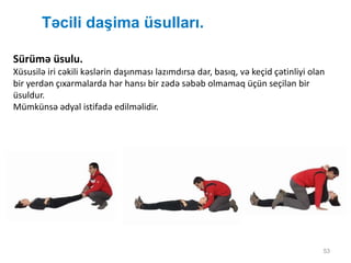 Təcili daşima üsulları.
53
Sürümə üsulu.
Xüsusilə iri cəkili kəslərin daşınması lazımdırsa dar, basıq, və keçid çətinliyi olan
bir yerdən çıxarmalarda hər hansı bir zədə səbəb olmamaq üçün seçilən bir
üsuldur.
Mümkünsə ədyal istifadə edilməlidir.
 