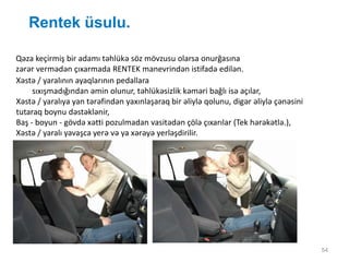 Rentek üsulu.
54
Qəza keçirmiş bir adamı təhlükə söz mövzusu olarsa onurğasına
zərər vermədən çıxarmada RENTEK manevrindən istifadə edilən.
Xəstə / yaralının ayaqlarının pedallara
sıxışmadığından əmin olunur, təhlükəsizlik kəməri bağlı isə açılar,
Xəstə / yaralıya yan tərəfindən yaxınlaşaraq bir əliylə qolunu, digər əliylə çənəsini
tutaraq boynu dəstəklənir,
Baş - boyun - gövdə xətti pozulmadan vasitədən çölə çıxarılar (Tek hərəkətlə.),
Xəstə / yaralı yavaşca yerə və ya xərəyə yerləşdirilir.
 