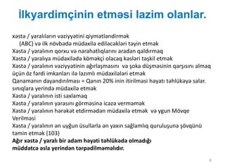 İlkyardimçinin etməsi lazim olanlar.
6
xəstə / yaralıların vəziyyətini qiymətləndirmək
(ABC) və ilk növbədə müdaxilə ediləcəkləri təyin etmək
Xəstə / yaralının qorxu və narahatlıqlarını aradan qaldırmaq
Xəstə / yaralıya müdaxilədə köməkçi olacaq kəsləri təşkil etmək
Xəstə / yaralının vəziyyətinin ağırlaşmasını və şoka düşməsinin qarşısını almaq
üçün öz fərdi imkanları ilə lazımlı müdaxilələri etmək
Qanamanın dayandırılması = Qanın 20% inin itirilməsi həyatı təhlükəyə salar.
sınıqlara yerində müdaxilə etmək
Xəstə / yaralının isti saxlamaq
Xəstə / yaralının yarasını görməsinə icazə verməmək
Xəstə / yaralının hərəkət etdirmədən müdaxilə etmək və ygun Mövqe
Verilməsi
Xəstə / yaralının ən uyğun üsullarla ən yaxın sağlamlıq quruluşuna şövqünü
təmin etmək (103)
Ağır xəstə / yaralı bir adam həyati təhlükədə olmadığı
müddətcə əsla yerindən tərpədilməməlıdır.
 