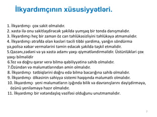 İlkyardımçının xüsusiyyətləri.
7
1. İlkyardımçı çox sakit olmalıdır.
2. xəstə ilə onu sakitləşdirəcək şəkildə yumşaq bir tonda danışmalıdır.
3. İlkyardımçı heç bir zaman öz can təhlükəsizliyini təhlükəyə atmamalıdır.
4. İlkyardımçı ətrafda olan kəsləri təcili tibbi yardima, yanğın söndürmə
yə,polisə xəbər vermələrini təmin edəcək şəkildə təşkil etməlidir.
5.Qəzənı,zədəni və ya xəstə adamı yaxşı qiymətləndirməlidir. Üstünlükləri çox
yaxşı bilməlidir
6.Tez və doğru qərar verə bilmə qabiliyyətinə sahib olmalıdır.
7.Özündən və məlumatlarından əmin olmalıdır.
8. İlkyardımçı tətbiqlərini doğru edə bilmə bacarığına sahib olmalıdır.
9. İlkyardımçı ölkəsinin səhiyyə sistemi haqqında məlumatlı olmalıdır.
10. İlkyardımçı yeni məlumatların işığında bilik və davranışlarını dəyişdirməyə,
. özünü yeniləməyə hazır olmalıdır.
11. İlkyardımçı bir vətəndaşlıq vəzifəsi olduğunu unutmamalıdır.
 