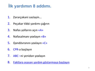 9
İlk yardımın 8 addımı.
1. Zərərçəkəni səsləyin...
2. Peçəkar tibbi yardımı çağırın
3. Nəfəs yollarını açın «А»
4. Nəfəsalmanı yoxlayın «В»
5. Qandövranını yoxlayın «С»
6. CPR-a başlayın
7. АВС –ni yenidən yoxlayın
8. Faktlara əsasən yardım göstərməyə başlayın
 