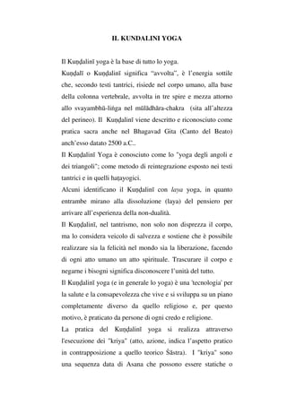 IL KUNDALINI YOGA
Il Kuṇḍalinī yoga è la base di tutto lo yoga.
Kuṇḍalī o Kuṇḍalinī significa “avvolta”, è l’energia sottile
che, secondo testi tantrici, risiede nel corpo umano, alla base
della colonna vertebrale, avvolta in tre spire e mezza attorno
allo svayambhū-liṅga nel mūlādhāra-chakra (sita all’altezza
del perineo). Il Kuṇḍalinī viene descritto e riconosciuto come
pratica sacra anche nel Bhagavad Gita (Canto del Beato)
anch’esso datato 2500 a.C..
Il Kuṇḍalinī Yoga è conosciuto come lo "yoga degli angoli e
dei triangoli"; come metodo di reintegrazione esposto nei testi
tantrici e in quelli haṭayogici.
Alcuni identificano il Kuṇḍalinī con laya yoga, in quanto
entrambe mirano alla dissoluzione (laya) del pensiero per
arrivare all’esperienza della non-dualità.
Il Kuṇḍalinī, nel tantrismo, non solo non disprezza il corpo,
ma lo considera veicolo di salvezza e sostiene che è possibile
realizzare sia la felicità nel mondo sia la liberazione, facendo
di ogni atto umano un atto spirituale. Trascurare il corpo e
negarne i bisogni significa disconoscere l’unità del tutto.
Il Kuṇḍalinī yoga (e in generale lo yoga) è una 'tecnologia' per
la salute e la consapevolezza che vive e si sviluppa su un piano
completamente diverso da quello religioso e, per questo
motivo, è praticato da persone di ogni credo e religione.
La pratica del Kuṇḍalinī yoga si realizza attraverso
l'esecuzione dei "kriya" (atto, azione, indica l’aspetto pratico
in contrapposizione a quello teorico Śāstra). I "kriya" sono
una sequenza data di Asana che possono essere statiche o
 