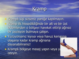 Kramp Kramplı kişi sizseniz paniğe kapılmayın. Kramp ilk hissedildiğinde bir alt ve bir üst eklemlerden o bölgeyi hareket ettirip ağrısız bir pozisyon bulmaya çalışın. Yüzüyorsanız kıyıya veya havuz kenarına ulaşana kadar kramp ağrısına dayanabilirsiniz! Kramplı bölgeye masaj yapın veya yapılmasını isteyin. 
