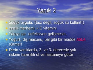Yanık 2 Soğuk uygula. (buz değil, soğuk su kullan!!) Yanık merhemi + C vitamini Yarayı sar  enfeksiyon gelişmesin. Yoğurt, diş macunu, bal gibi bir madde  ASLA  sürme!! Derin yanıklarda, 2. ve 3. derecede şok riskine hazırlıklı ol ve hastaneye götür 