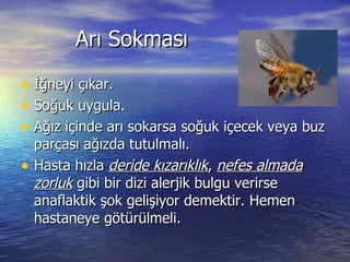 Arı Sokması İğneyi çıkar. Soğuk uygula. Ağız içinde arı sokarsa soğuk içecek veya buz parçası ağızda tutulmalı. Hasta hızla  deride kızarıklık ,  nefes almada zorluk  gibi bir dizi alerjik bulgu verirse anaflaktik şok gelişiyor demektir. Hemen hastaneye götürülmeli. 