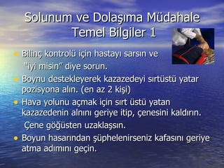 Solunum ve Dolaşıma Müdahale  Temel Bilgiler 1 Bilinç kontrolü için hastayı sarsın ve “ iyi misin” diye sorun. Boynu destekleyerek kazazedeyi sırtüstü yatar pozisyona alın. (en az 2 kişi) Hava yolunu açmak için sırt üstü yatan kazazedenin alnını geriye itip, çenesini kaldırın. Çene göğüsten uzaklaşsın. Boyun hasarından şüphelenirseniz kafasını geriye atma adımını geçin. 