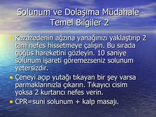 Solunum ve Dolaşıma Müdahale  Temel Bilgiler 2 Kazazedenin ağzına yanağınızı yaklaştırıp 2 tam nefes hissetmeye çalışın. Bu sırada göğüs hareketini gözleyin. 10 saniye solunum işareti göremezseniz solunum yetersizdir. Çeneyi açıp yutağı tıkayan bir şey varsa parmaklarınızla çıkarın. Tıkayıcı cisim yoksa 2 kurtarıcı nefes verin. CPR=suni solunum + kalp masajı. 