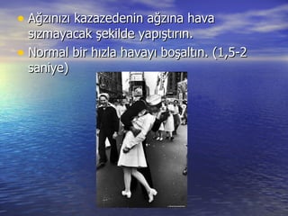 Ağzınızı kazazedenin ağzına hava sızmayacak şekilde yapıştırın. Normal bir hızla havayı boşaltın. (1,5-2 saniye) 