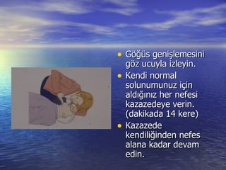 Göğüs genişlemesini göz ucuyla izleyin. Kendi normal solunumunuz için aldığınız her nefesi kazazedeye verin. (dakikada 14 kere) Kazazede kendiliğinden nefes alana kadar devam edin. 