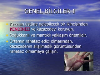 GENEL BİLGİLER 1 Kazanın üstüne gelebilecek bir ikincisinden  KENDİNİZİ  ve kazazedeyi koruyun. Soğukkanlı ve mantıklı yaklaşım önemlidir. Ortamın rahatsız edici olmasından, kazazedenin alışılmadık görüntüsünden rahatsız olmamaya çalışın. 