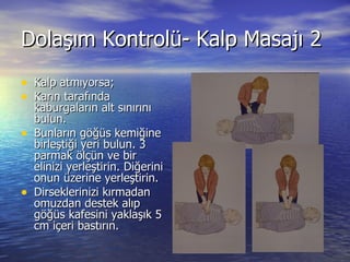 Dolaşım Kontrolü- Kalp Masajı 2 Kalp atmıyorsa; Karın tarafında kaburgaların alt sınırını bulun. Bunların göğüs kemiğine birleştiği yeri bulun. 3 parmak ölçün ve bir elinizi yerleştirin. Diğerini onun üzerine yerleştirin. Dirseklerinizi kırmadan omuzdan destek alıp göğüs kafesini yaklaşık 5 cm içeri bastırın. 