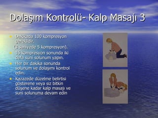 Dolaşım Kontrolü- Kalp Masajı 3 Dakikada 100 kompresyon gereklidir. (3 saniyede 5 kompresyon). 15 kompresyon sonunda iki defa suni solunum yapın. Her bir dakika sonunda solunum ve dolaşımı kontrol edin. Kazazede düzelme belirtisi gösterene veya siz bitkin düşene kadar kalp masajı ve suni solunuma devam edin 