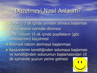 Düzelmeyi Nasıl Anlarım? Kalbin 2-3 dk içinde yeniden atmaya başlaması Vücut ısısının normale dönmesi CPR’ı izleyen 15 dk içinde pupillaların (göz bebeklerinin) küçülmesi Arteriyel nabzın alınmaya başlanması Kazazedenin kendiliğinden solumaya başlaması ve kendiliğinden solunumun başlamasından 10 dk içerisinde şuurun yerine gelmesi 