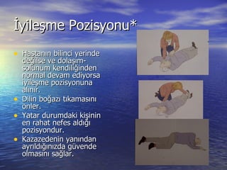 İyileşme Pozisyonu* Hastanın bilinci yerinde değilse ve dolaşım-solunum kendiliğinden normal devam ediyorsa iyileşme pozisyonuna alınır. Dilin boğazı tıkamasını önler. Yatar durumdaki kişinin en rahat nefes aldığı pozisyondur. Kazazedenin yanından ayrıldığınızda güvende olmasını sağlar. 