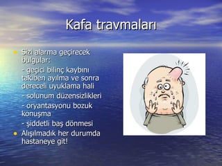 Kafa travmaları Sizi alarma geçirecek bulgular: - geçici bilinç kaybını takiben ayılma ve sonra dereceli uyuklama hali - solunum düzensizlikleri - oryantasyonu bozuk konuşma - şiddetli baş dönmesi Alışılmadık her durumda hastaneye git! 