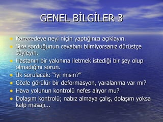 GENEL BİLGİLER 3 Kazazedeye neyi niçin yaptığınızı açıklayın. Size sorduğunun cevabını bilmiyorsanız dürüstçe söyleyin. Hastanın bir yakınına iletmek istediği bir şey olup olmadığını sorun. İlk sorulacak: “iyi misin?” Gözle görülür bir deformasyon, yaralanma var mı? Hava yolunun kontrolü nefes alıyor mu? Dolaşım kontrolü; nabız almaya çalış, dolaşım yoksa kalp masajı... 