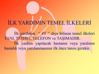 ĠLK YARDIMIN TEMEL ĠLKELERĠ
      Ġlk yardımın ‘‘ 4T ’’ diye bilinen temel ilkeleri
TANI, TEDAVĠ, TELEFON ve TAġIMADIR.
      Ġlk yardım yapılacak hastanın veya yaralının
hastalık veya yaralanmasının ilk önce tanısı gerekir.
 