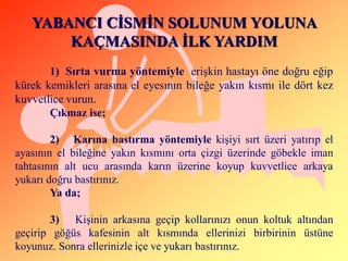 YABANCI CĠSMĠN SOLUNUM YOLUNA
       KAÇMASINDA ĠLK YARDIM
       1) Sırta vurma yöntemiyle eriĢkin hastayı öne doğru eğip
kürek kemikleri arasına el eyesının bileğe yakın kısmı ile dört kez
kuvvetlice vurun.
       Çıkmaz ise;

        2) Karına bastırma yöntemiyle kiĢiyi sırt üzeri yatırıp el
ayasının el bileğine yakın kısmını orta çizgi üzerinde göbekle iman
tahtasının alt ucu arasında karın üzerine koyup kuvvetlice arkaya
yukarı doğru bastırınız.
        Ya da;

       3) KiĢinin arkasına geçip kollarınızı onun koltuk altından
geçirip göğüs kafesinin alt kısmında ellerinizi birbirinin üstüne
koyunuz. Sonra ellerinizle içe ve yukarı bastırınız.
 