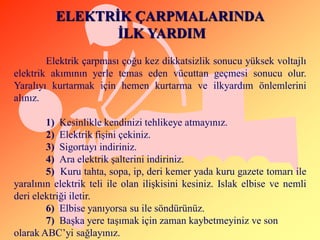 ELEKTRĠK ÇARPMALARINDA
                 ĠLK YARDIM
        Elektrik çarpması çoğu kez dikkatsizlik sonucu yüksek voltajlı
elektrik akımının yerle temas eden vücuttan geçmesi sonucu olur.
Yaralıyı kurtarmak için hemen kurtarma ve ilkyardım önlemlerini
alınız.

        1) Kesinlikle kendinizi tehlikeye atmayınız.
        2) Elektrik fiĢini çekiniz.
        3) Sigortayı indiriniz.
        4) Ara elektrik Ģalterini indiriniz.
        5) Kuru tahta, sopa, ip, deri kemer yada kuru gazete tomarı ile
yaralının elektrik teli ile olan iliĢkisini kesiniz. Islak elbise ve nemli
deri elektriği iletir.
        6) Elbise yanıyorsa su ile söndürünüz.
        7) BaĢka yere taĢımak için zaman kaybetmeyiniz ve son
olarak ABC’yi sağlayınız.
 