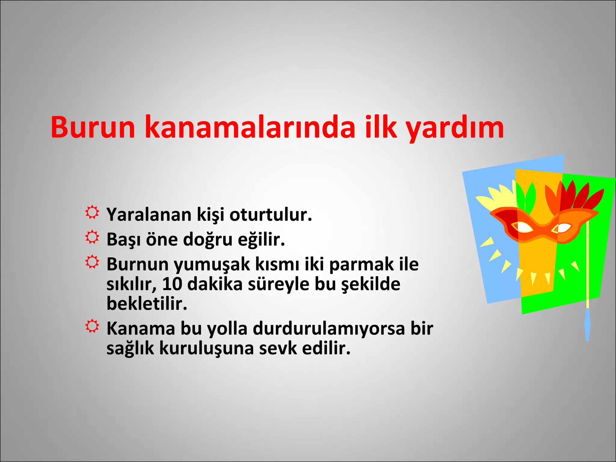 Burun kanamalarında ilk yardım Yaralanan kişi oturtulur.  Başı öne doğru eğilir. Burnun yumuşak kısmı iki parmak ile sıkılır, 10 dakika süreyle bu şekilde bekletilir. Kanama bu yolla durdurulamıyorsa bir  sağlık kuruluşuna sevk edilir.  