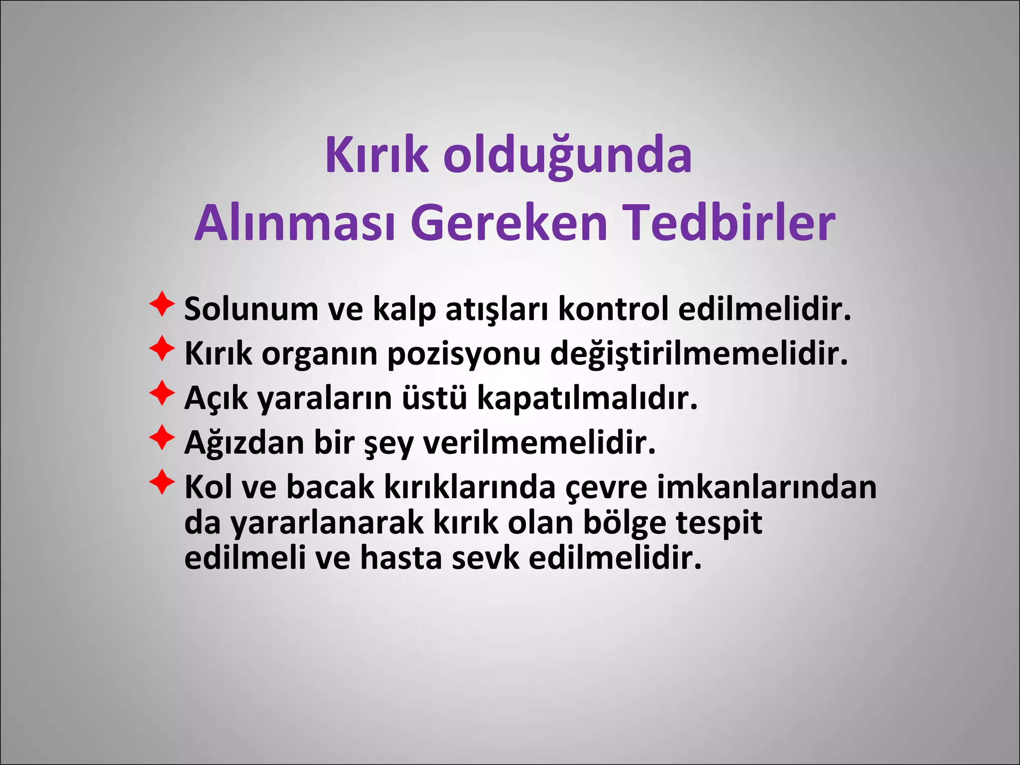 Kırık olduğunda  Alınması Gereken Tedbirler Solunum ve kalp atışları kontrol edilmelidir. Kırık organın pozisyonu değiştirilmemelidir. Açık yaraların üstü kapatılmalıdır. Ağızdan bir şey verilmemelidir. Kol ve bacak kırıklarında çevre imkanlarından da yararlanarak kırık olan bölge tespit edilmeli ve hasta sevk edilmelidir. 