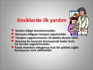 Kesiklerde ilk yardım Kesilen bölge temizlenmelidir. Kanayan bölgeye tampon yapılmalıdır. Tampon uygulanmasına 10 dakika devam edilir. Kanama bu basınçla durmayacak kadar fazla  ise turnike uygulanmalıdır. Yaralı mümkün olduğunca hızlı bir şekilde sağlık kuruluşuna sevk edilmelidir. 