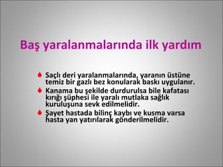 Baş yaralanmalarında ilk yardım Saçlı deri yaralanmalarında, yaranın üstüne temiz bir gazlı bez konularak baskı uygulanır. Kanama bu şekilde durdurulsa bile kafatası kırığı şüphesi ile yaralı mutlaka sağlık kuruluşuna sevk edilmelidir. Şayet hastada bilinç kaybı ve kusma varsa hasta yan yatırılarak gönderilmelidir.  