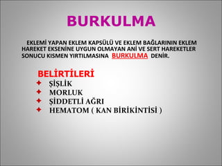 BURKULMA EKLEMİ YAPAN EKLEM KAPSÜLÜ VE EKLEM BAĞLARININ EKLEM HAREKET EKSENİNE UYGUN OLMAYAN ANİ VE SERT HAREKETLER SONUCU KISMEN YIRTILMASINA  BURKULMA   DENİR.   BELİRTİLERİ  ŞİŞLİK MORLUK ŞİDDETLİ AĞRI HEMATOM ( KAN BİRİKİNTİSİ ) 
