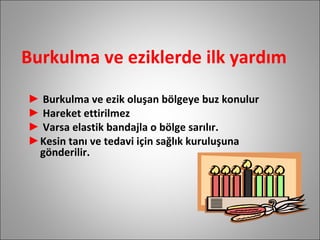 Burkulma ve eziklerde ilk yardım Burkulma ve ezik oluşan bölgeye buz konulur Hareket ettirilmez Varsa elastik bandajla o bölge sarılır. Kesin tanı ve tedavi için sağlık kuruluşuna  gönderilir. 