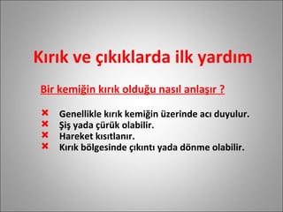 Kırık ve çıkıklarda ilk yardım Bir kemiğin kırık olduğu nasıl anlaşır ? Genellikle kırık kemiğin üzerinde acı duyulur. Şiş yada çürük olabilir. Hareket kısıtlanır. Kırık bölgesinde çıkıntı yada dönme olabilir. 