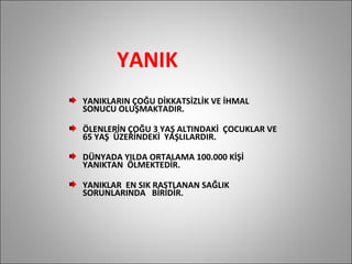 YANIK YANIKLARIN ÇOĞU DİKKATSİZLİK VE İHMAL  SONUCU OLUŞMAKTADIR. ÖLENLERİN ÇOĞU 3 YAŞ ALTINDAKİ  ÇOCUKLAR VE 65 YAŞ  ÜZERİNDEKİ  YAŞLILARDIR. DÜNYADA YILDA ORTALAMA 100.000 KİŞİ  YANIKTAN  ÖLMEKTEDİR. YANIKLAR  EN SIK RASTLANAN SAĞLIK SORUNLARINDA  BİRİDİR. 