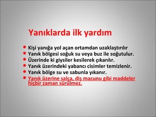 Yanıklarda ilk yardım Kişi yanığa yol açan ortamdan uzaklaştırılır Yanık bölgesi soğuk su veya buz ile soğutulur. Üzerinde ki giysiler kesilerek çıkarılır. Yanık üzerindeki yabancı cisimler temizlenir. Yanık bölge su ve sabunla yıkanır. Yanık üzerine salça, diş macunu gibi maddeler hiçbir zaman sürülmez. 