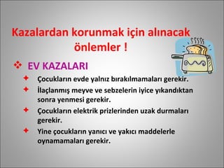 Kazalardan korunmak için alınacak önlemler ! EV KAZALARI Çocukların evde yalnız bırakılmamaları gerekir. İlaçlanmış meyve ve sebzelerin iyice yıkandıktan sonra yenmesi gerekir. Çocukların elektrik prizlerinden uzak durmaları gerekir. Yine çocukların yanıcı ve yakıcı maddelerle oynamamaları gerekir. 